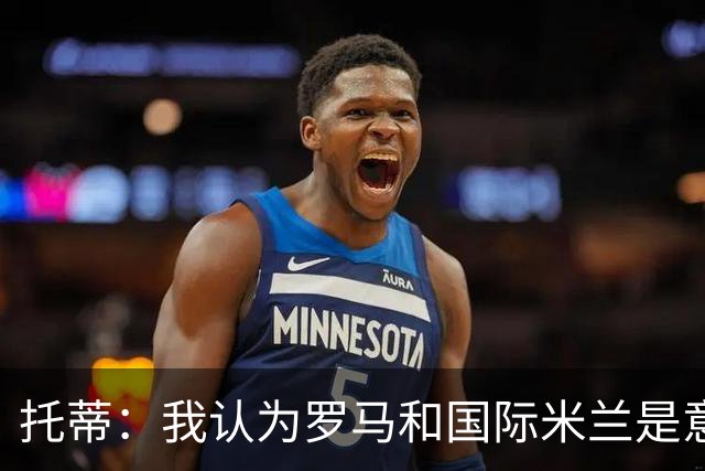 托蒂：我认为罗马和国际米兰是意甲争冠的两支球队